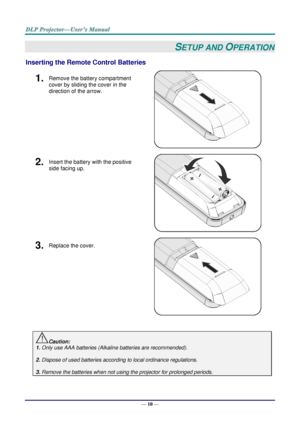 Page 19— 10 — 
SETUP AND OPERATION 
Inserting the Remote Control Batteries  
1.  Remove the battery compartment 
cover by sliding the cover in the 
direction of the arrow. 
 
2.  Insert the battery with the positive 
side facing up. 
 
3.  Replace the cover. 
 
 
Caution: 
1. Only use AAA batteries (Alkaline batteries are recommended). 
 
2. Dispose of used batteries according to local ordinance regulations.  
 
3. Remove the batteries when not using the projector for prolonged periods. 
     ！  