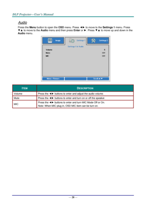 Page 37— 28 — 
Audio 
Press the Menu button to open the OSD menu. Press ◄► to move to the Settings 1 menu. Press 
▼▲ to move to the Audio menu and then press Enter or ►. Press ▼▲ to move up and down in the 
Audio menu. 
 
ITEM DESCRIPTION 
Volume Press the ◄► buttons to enter and adjust the audio volume.  
Mute Press the ◄► buttons to enter and turn on or off the speaker. 
MIC Press the ◄► buttons to enter and turn MIC Mode Off or On.  
Note: When MIC plug in, OSD MIC item can be turn on. 
  