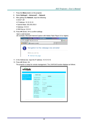 Page 48– 39 – 
7. Press the Menu button on the projector. 
8. Select Settings2→ Advanced1 → Network 
9. After getting into Network, input the following: 
 DHCP: Off 
 IP Address: 10.10.10.10 
 Subnet Mask: 255.255.255.0 
 Gateway: 0.0.0.0 
 DNS Server: 0.0.0.0 
10. Press  (Enter) / ► to confirm settings. 
Open a web browser  
(for example, Microsoft Internet Explorer with Adobe Flash Player 9.0 or higher). 
 
11. In the Address bar, input the IP address: 10.10.10.10. 
12. Press  (Enter) / ►. 
The projector...