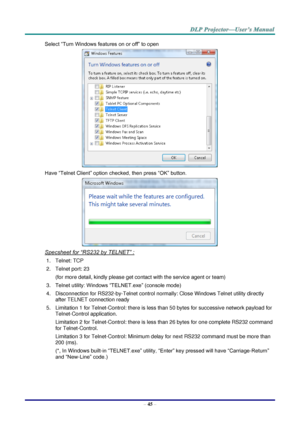 Page 54– 45 – 
Select “Turn Windows features on or off” to open 
 
Have “Telnet Client” option checked, then press “OK” button. 
 
Specsheet for “RS232 by TELNET” : 
1. Telnet: TCP 
2. Telnet port: 23  
(for more detail, kindly please get contact with the service agent or team) 
3. Telnet utility: Windows “TELNET.exe” (console mode) 
4. Disconnection for RS232-by-Telnet control normally: Close Windows Telnet utility directly 
after TELNET connection ready 
5. Limitation 1 for Telnet-Control: there is less than...