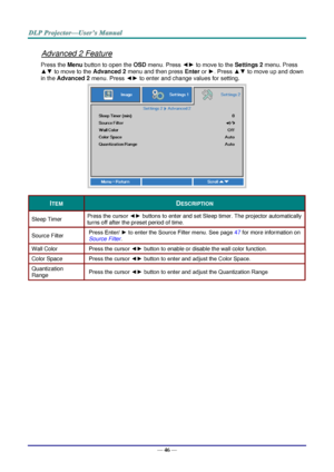 Page 55— 46 — 
Advanced 2 Feature 
Press the Menu button to open the OSD menu. Press ◄► to move to the Settings 2 menu. Press 
▲▼ to move to the Advanced 2 menu and then press Enter or ►. Press ▲▼ to move up and down 
in the Advanced 2 menu. Press ◄► to enter and change values for setting. 
 
ITEM DESCRIPTION 
Sleep Timer Press the cursor ◄► buttons to enter and set Sleep timer. The projector automatically 
turns off after the preset period of time. 
Source Filter Press Enter/ ► to enter the Source Filter menu....