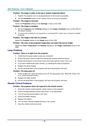 Page 65— 56 — 
Problem: The image is wider at the top or bottom (trapezoid effect)  
1. Position the projector so it is as perpendicular to the screen as possible.  
2. Use the Keystone button on the remote control to correct the problem. 
Problem: The image is reversed  
Check the Projection setting on the Settings 1 menu of the OSD. 
Problem: The image is streaked  
1. Set the Frequency and Tracking settings on the Image->Computer menu of the OSD to 
the default settings. 
2. To ensure the problem is not...