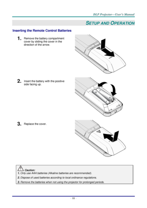 Page 20– 11 – 
SETUP AND OPERATION 
Inserting the Remote Control Batteries 
1.  Remove the battery compartment 
cover by sliding the cover in the 
direction of the arrow. 
 
2.  Insert the battery with the positive 
side facing up. 
 
3.  Replace the cover. 
 
 
 Caution: 
1. Only use AAA batteries (Alkaline batteries are recommended). 
2. Dispose of used batteries according to local ordinance regulations. 
3. Remove the batteries when not using the projector for prolonged periods.      