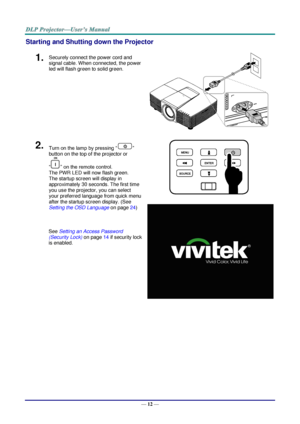 Page 21— 12 — 
Starting and Shutting down the Projector 
1.  Securely connect the power cord and 
signal cable. When connected, the power 
led will flash green to solid green. 
 
2.  Turn on the lamp by pressing “” 
button on the top of the projector or 
“” on the remote control. 
The PWR LED will now flash green. 
The startup screen will display in 
approximately 30 seconds. The first time 
you use the projector, you can select 
your preferred language from quick menu 
after the startup screen display. (See...