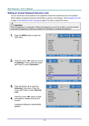 Page 23— 14 — 
Setting an Access Password (Security Lock) 
You can use the four (arrow) buttons to set a password and prevent unauthorized use of the projector. 
When enabled, the password must be entered after you power on the projector. (See Navigating the OSD 
on page 23 and Setting the OSD Language on page 24 for help on using OSD menus.) 
 Important: 
Keep the password in a safe place. Without the password, you will not be able to use the projector. 
If you lose the password, contact your reseller for...