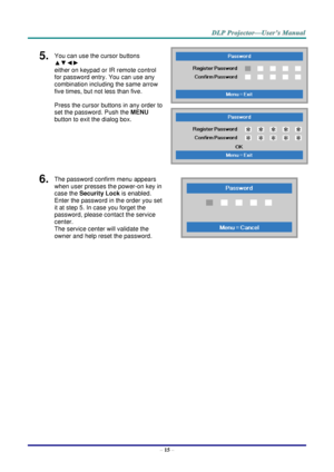 Page 24– 15 – 
5.  You can use the cursor buttons 
▲▼◄► 
either on keypad or IR remote control 
for password entry. You can use any 
combination including the same arrow 
five times, but not less than five. 
Press the cursor buttons in any order to 
set the password. Push the MENU 
button to exit the dialog box. 
 
 
6.  The password confirm menu appears 
when user presses the power-on key in 
case the Security Lock is enabled.  
Enter the password in the order you set 
it at step 5. In case you forget the...