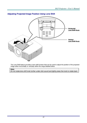 Page 26– 17 – 
Adjusting Projected Image Position Using Lens Shift 
 
The Lens Shift feature provides a lens shift function that can be used to adjust the position of the projected 
image either horizontally or vertically within the range detailed below. 
Note:  
Do not rotate lens shift knob further under click sound and lightly press the knob to rotate back.   