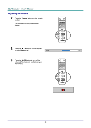 Page 31— 22 — 
Adjusting the Volume 
7.  Press the Volume buttons on the remote 
control. 
The volume control appears on the 
display. 
 
8.  Press the ◄ / ► buttons on the keypad 
to adjust Volume +/-. 
 
 
9.  Press the MUTE button to turn off the 
volume (This feature is available only on 
the remote). 
 
    