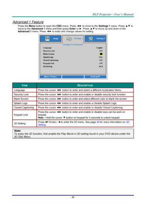 Page 44– 35 – 
Advanced 1 Feature 
Press the Menu button to open the OSD menu. Press ◄► to move to the Settings 1 menu. Press ▲▼ to 
move to the Advanced 1 menu and then press Enter or ►. Press ▲▼ to move up and down in the 
Advanced 1 menu. Press ◄► to enter and change values for setting. 
 
ITEM DESCRIPTION 
Language Press the cursor ◄► button to enter and select a different localization Menu. 
Security Lock  Press the cursor ◄► button to enter and enable or disable security lock functionK 
Blank Screen Press...