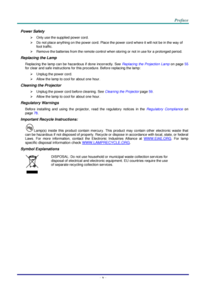 Page 6– v – 
Power Safety 
 Only use the supplied power cord. 
 Do not place anything on the power cord. Place the power cord where it will not be in the way of 
foot traffic. 
 Remove the batteries from the remote control when storing or not in use for a prolonged period. 
Replacing the Lamp 
Replacing the lamp can be hazardous if done incorrectly. See Replacing the Projection Lamp on page 55 
for clear and safe instructions for this procedure. Before replacing the lamp: 
 Unplug the power cord. 
 Allow...