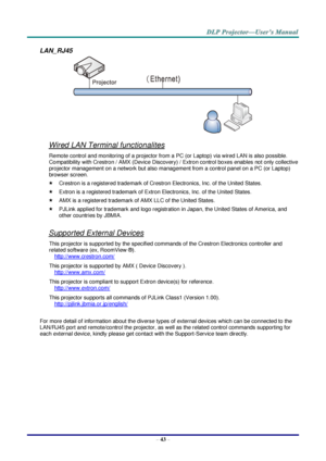Page 52– 43 – 
LAN_RJ45 
 
Wired LAN Terminal functionalites 
Remote control and monitoring of a projector from a PC (or Laptop) via wired LAN is also possible. 
Compatibility with Crestron / AMX (Device Discovery) / Extron control boxes enables not only collective 
projector management on a network but also management from a control panel on a PC (or Laptop) 
browser screen. 
 Crestron is a registered trademark of Crestron Electronics, Inc. of the United States. 
 Extron is a registered trademark of Extron...