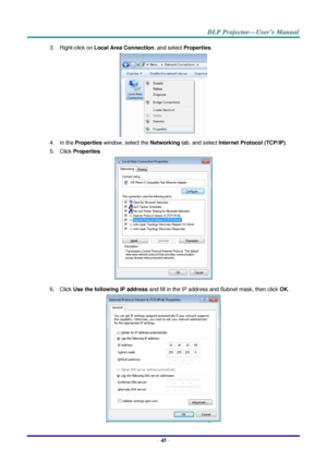 Page 54– 45 – 
3. Right-click on Local Area Connection, and select Properties. 
 
4. In the Properties window, select the Networking tab, and select Internet Protocol (TCP/IP). 
5. Click Properties. 
 
6. Click Use the following IP address and fill in the IP address and Subnet mask, then click OK. 
  