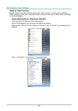 Page 59— 50 — 
RS232 by Telnet Function 
Besides projector connected to RS232 interface with “Hyper-Terminal” communication by dedicated 
RS232 command control, there is alternative RS232 command control way, so called “RS232 by TELNET” 
for LAN/RJ45 interface. 
Quick Start-Guide for “RS232 by TELNET” 
Check and get the IP-Address on OSD of the projector. 
Make sure that laptop/PC can access the web-page of the projector. 
Make sure that “Windows Firewall” setting to be disabled in case of “TELNET” function...