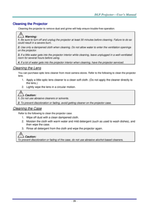 Page 68– 59 – 
Cleaning the Projector 
Cleaning the projector to remove dust and grime will help ensure trouble-free operation.  
 Warning: 
1. Be sure to turn off and unplug the projector at least 30 minutes before cleaning. Failure to do so 
could result in a severe burn. 
2. Use only a dampened cloth when cleaning. Do not allow water to enter the ventilation openings 
on the projector.  
3. If a little water gets into the projector interior while cleaning, leave unplugged in a well-ventilated 
room for...