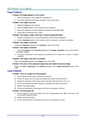 Page 75— 66 — 
Image Problems 
Problem: No image appears on the screen 
1. Verify the settings on your notebook or desktop PC. 
2. Turn off all equipment and power up again in the correct order. 
Problem: The image is blurred  
1.  Adjust the Focus on the projector.  
2.  Press the Auto button on the remote control or projector. 
3.  Ensure the projector-to-screen distance is within the specified range. 
4.  Check that the projector lens is clean. 
Problem: The image is wider at the top or bottom (trapezoid...