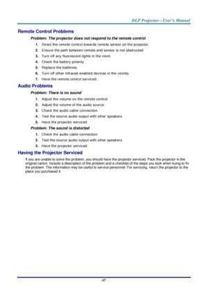 Page 76– 67 – 
Remote Control Problems 
Problem: The projector does not respond to the remote control  
1. Direct the remote control towards remote sensor on the projector.  
2. Ensure the path between remote and sensor is not obstructed. 
3. Turn off any fluorescent lights in the room. 
4. Check the battery polarity. 
5. Replace the batteries. 
6. Turn off other Infrared-enabled devices in the vicinity. 
7. Have the remote control serviced. 
Audio Problems 
Problem: There is no sound 
1. Adjust the volume on...