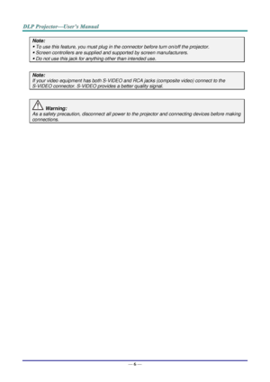 Page 14— 6 — 
Note: 
 To use this feature, you must plug in the connector before turn on/off the projector. 
 Screen controllers are supplied and supported by screen manufacturers. 
 Do not use this jack for anything other than intended use. 
 
Note: 
If your video equipment has both S-VIDEO and RCA jacks (composite video) connect to the  
S-VIDEO connector. S-VIDEO provides a better quality signal. 
 
 Warning: 
As a safety precaution, disconnect all power to the projector and connecting devices before...