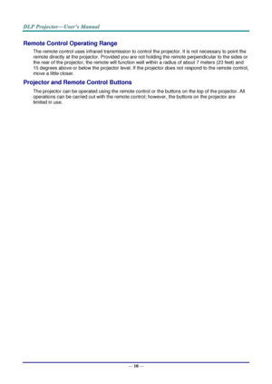 Page 18— 10 — 
Remote Control Operating Range 
The remote control uses infrared transmission to control the projector. It is not necessary to point the 
remote directly at the projector. Provided you are not holding the remote perpendicular to the sides or 
the rear of the projector, the remote will function well within a radius of about 7 meters (23 feet) and 
15 degrees above or below the projector level. If the projector does not respond to the remote control, 
move a little closer.   
Projector and Remote...