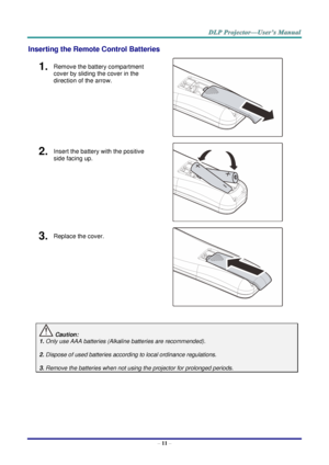 Page 19– 11 – 
Inserting the Remote Control Batteries 
1.  Remove the battery compartment 
cover by sliding the cover in the 
direction of the arrow. 
 
2.  Insert the battery with the positive 
side facing up. 
 
3.  Replace the cover. 
 
 
 Caution: 
1. Only use AAA batteries (Alkaline batteries are recommended). 
 
2. Dispose of used batteries according to local ordinance regulations.  
 
3. Remove the batteries when not using the projector for prolonged periods. 
 
      
    