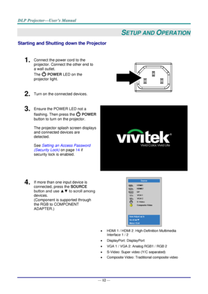 Page 20— 12 — 
SETUP AND OPERATION 
Starting and Shutting down the Projector 
 
1.  Connect the power cord to the 
projector. Connect the other end to 
a wall outlet. 
The  POWER LED on the 
projector light. 
 
2.  Turn on the connected devices. 
3.  Ensure the POWER LED not a 
flashing. Then press the  POWER 
button to turn on the projector.  
 
The projector splash screen displays 
and connected devices are 
detected. 
 
See Setting an Access Password 
(Security Lock) on page 14 if 
security lock is enabled....