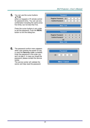 Page 23– 15 – 
5.  You can use the cursor buttons 
▲▼◄► 
either on keypad or IR remote control 
for password entry. You can use any 
combination including the same arrow 
five times, but not less than five. 
Press the cursor buttons in any order 
to set the password. Push the MENU 
button to exit the dialog box. 
 
 
6.  The password confirm menu appears 
when user presses the power-on key 
in case the Security Lock is enabled.  
Enter the password in the order you 
set it at step 5. In case you forget the...