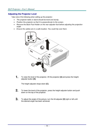 Page 24— 16 — 
Adjusting the Projector Level 
Take note of the following when setting up the projector: 
 The projector table or stand should be level and sturdy. 
 Position the projector so that it is perpendicular to the screen. 
 Remove the Back Foot Holder on the rear adjuster foot before adjusting the projection  
angle. 
 Ensure the cables are in a safe location. You could trip over them.  
 
1.  To raise the level of the projector, lift the projector [A] and press the height-
adjuster button [B]....