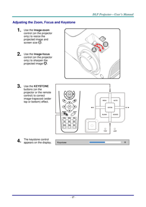 Page 25– 17 – 
Adjusting the Zoom, Focus and Keystone 
1.  Use the Image-zoom  
control (on the projector 
only) to resize the 
projected image and 
screen size . 
 
2.  Use the Image-focus  
control (on the projector 
only) to sharpen the 
projected image . 
3.  Use the KEYSTONE 
buttons (on the 
projector or the remote 
control) to correct 
image-trapezoid (wider 
top or bottom) effect. 
 
4.  The keystone control 
appears on the display.       