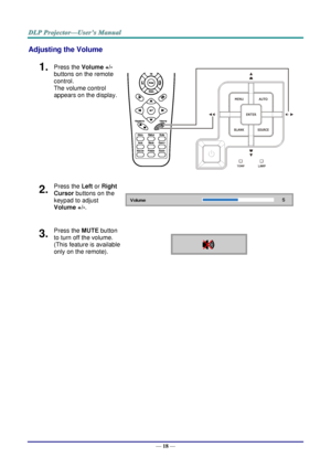 Page 26— 18 — 
Adjusting the Volume 
1.  Press the Volume +/- 
buttons on the remote 
control.  
The volume control 
appears on the display. 
 
2.  Press the Left or Right 
Cursor buttons on the 
keypad to adjust 
Volume +/-.  
3.  Press the MUTE button 
to turn off the volume. 
(This feature is available 
only on the remote).     