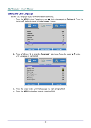 Page 28— 20 — 
Setting the OSD Language 
Set the OSD language to your preference before continuing. 
1. Press the MENU button. Press the cursor ◄► button to navigate to Settings 1. Press the 
cursor ▲▼ button to move to the Advanced 1 menu. 
 
2. Press  (Enter) / ► to enter the Advanced 1 sub menu. Press the cursor ▲▼ button 
until Language is highlighted.  
 
3. Press the cursor button until the language you want is highlighted.  
4. Press the MENU button four times to close the OSD.   
   