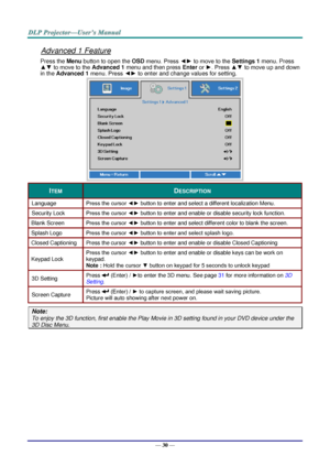 Page 38— 30 — 
Advanced 1 Feature 
Press the Menu button to open the OSD menu. Press ◄► to move to the Settings 1 menu. Press 
▲▼ to move to the Advanced 1 menu and then press Enter or ►. Press ▲▼ to move up and down 
in the Advanced 1 menu. Press ◄► to enter and change values for setting. 
 
ITEM DESCRIPTION 
Language Press the cursor ◄► button to enter and select a different localization MenuK 
Security Lock  Press the cursor ◄► button to enter and enable or disable security lock functionK 
Blank Screen Press...