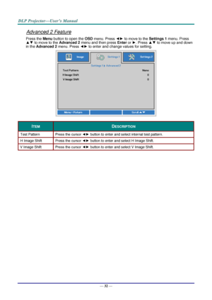 Page 40— 32 — 
Advanced 2 Feature 
Press the Menu button to open the OSD menu. Press ◄► to move to the Settings 1 menu. Press 
▲▼ to move to the Advanced 2 menu and then press Enter or ►. Press ▲▼ to move up and down 
in the Advanced 2 menu. Press ◄► to enter and change values for setting. 
 
ITEM DESCRIPTION 
Test Pattern Press the cursor ◄► button to enter and select internal test patternK 
H Image Shift Press the cursor ◄► button to enter and select H Image ShiftK 
V Image Shift Press the cursor ◄► button to...