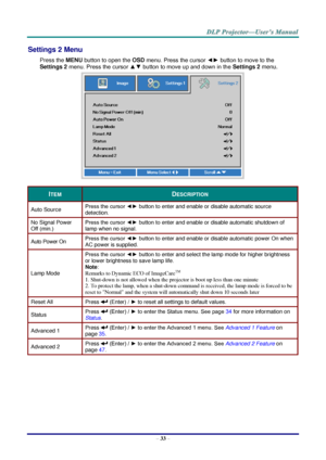 Page 41– 33 – 
Settings 2 Menu  
Press the MENU button to open the OSD menu. Press the cursor ◄► button to move to the 
Settings 2 menu. Press the cursor ▲▼ button to move up and down in the Settings 2 menu.  
 
ITEM DESCRIPTION 
Auto Source Press the cursor ◄► button to enter and enable or disable automatic source 
detection.  
No Signal Power 
Off (min.) 
Press the cursor ◄► button to enter and enable or disable automatic shutdown of 
lamp when no signal.  
Auto Power On Press the cursor ◄► button to enter...
