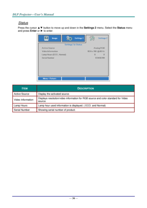 Page 42— 34 — 
Status 
Press the cursor ▲▼ button to move up and down in the Settings 2 menu. Select the Status menu 
and press Enter or ► to enter. 
 
ITEM DESCRIPTION 
Active Source Display the activated source. 
Video Information Displays resolution/video information for RGB source and color standard for Video 
source. 
Lamp Hours Lamp hour used information is displayed. ( ECO. and Normal) 
Serial Number Showing serial number of product. 
  