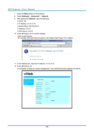 Page 48— 40 — 
7. Press the Menu button on the projector. 
8. Select Settings2→ Advanced1 → Network 
9. After getting into Network, input the following: 
 DHCP: Off 
 IP Address: 10.10.10.10 
 Subnet Mask: 255.255.255.0 
 Gateway: 0.0.0.0 
 DNS Server: 0.0.0.0 
10. Press  (Enter) / ► to confirm settings. 
Open a web browser  
(for example, Microsoft Internet Explorer with Adobe Flash Player 9.0 or higher). 
 
11. In the Address bar, input the IP address: 10.10.10.10. 
12. Press  (Enter) / ►. 
The projector...