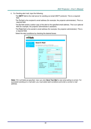 Page 51– 43 – 
4. For Sending alert mail, input the following: 
SMTP field is the mail server for sending out email (SMTP protocol). This is a required 
field. 
To field is the recipient’s email address (for example, the projector administrator). This is a 
required field.  
Cc field sends a carbon copy of the alert to the specified email address. This is an optional 
field (for example, the projector administrator’s assistant).  
From field is the sender’s email address (for example, the projector...