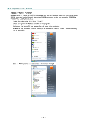 Page 52— 44 — 
RS232 by Telnet Function 
Besides projector connected to RS232 interface with “Hyper-Terminal” communication by dedicated 
RS232 command control, there is alternative RS232 command control way, so called “RS232 by 
TELNET” for LAN/RJ45 interface. 
Quick Start-Guide for “RS232 by TELNET” 
Check and get the IP-Address on OSD of the projector. 
Make sure that laptop/PC can access the web-page of the projector. 
Make sure that “Windows Firewall” setting to be disabled in case of “TELNET” function...