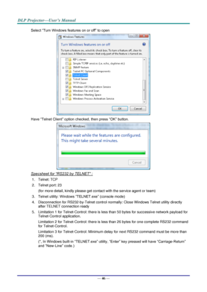 Page 54— 46 — 
Select “Turn Windows features on or off” to open 
 
Have “Telnet Client” option checked, then press “OK” button. 
 
Specsheet for “RS232 by TELNET” : 
1. Telnet: TCP 
2. Telnet port: 23  
(for more detail, kindly please get contact with the service agent or team) 
3. Telnet utility: Windows “TELNET.exe” (console mode) 
4. Disconnection for RS232-by-Telnet control normally: Close Windows Telnet utility directly 
after TELNET connection ready 
5. Limitation 1 for Telnet-Control: there is less than...