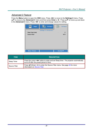 Page 55– 47 – 
Advanced 2 Feature 
Press the Menu button to open the OSD menu. Press ◄► to move to the Settings 2 menu. Press 
▲▼ to move to the Advanced 2 menu and then press Enter or ►. Press ▲▼ to move up and down 
in the Advanced 2 menu. Press ◄► to enter and change values for setting. 
 
ITEM DESCRIPTION 
Sleep Timer Press the cursor ◄► button to enter and set Sleep timer. The projector automatically 
turns off after the preset period of time. 
Source Filter Press  (Enter) / ► to enter the Source Filter...