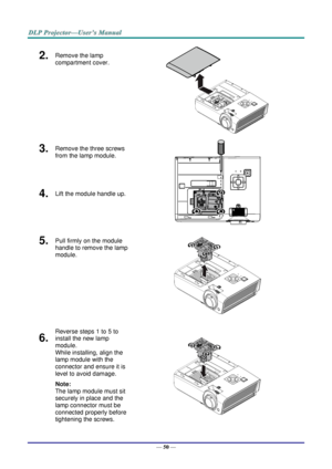 Page 58— 50 — 
2.  Remove the lamp 
compartment cover. 
 
3.  Remove the three screws 
from the lamp module. 
 
4.  Lift the module handle up. 
5.  Pull firmly on the module 
handle to remove the lamp 
module. 
 
6.  
Reverse steps 1 to 5 to 
install the new lamp 
module.  
While installing, align the 
lamp module with the 
connector and ensure it is 
level to avoid damage. 
Note:  
The lamp module must sit 
securely in place and the 
lamp connector must be 
connected properly before 
tightening the screws....