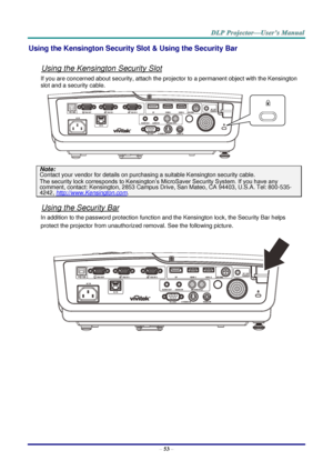 Page 61–
53  – Using the Kensington Security Slot & Using the Security Bar 
Using the Kensington Security Slot 
If you are concerned about security, attach the projector to a permanent object with the Kensington 
slot and a security cable.  
Note:  
Contact your vendor
 for details on purchasing a suitable Kensington security cable.  The security lock corresponds to Kensington’s MicroSaver Security System. If you have any 
comment, contact: Kensington, 2853 Campus Drive, San Mateo, CA 94403, U.S.A. Tel: 800...