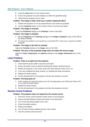 Page 64— 56 — 
2. Press the Auto button on the remote control. 
3. Ensure the projector-to-screen distance is within the specified range. 
4. Check that the projector lens is clean. 
Problem: The image is wider at the top or bottom (trapezoid effect)  
1. Position the projector so it is as perpendicular to the screen as possible.  
2. Use the Keystone button on the remote control to correct the problem. 
Problem: The image is reversed  
Check the Projection setting on the Settings 1 menu of the OSD. 
Problem:...