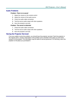 Page 65– 57 – 
Audio Problems 
Problem: There is no sound 
1. Adjust the volume on the remote control.  
2. Adjust the volume of the audio source. 
3. Check the audio cable connection. 
4. Test the source audio output with other speakers. 
5. Have the projector serviced. 
Problem: The sound is distorted  
1. Check the audio cable connection. 
2. Test the source audio output with other speakers. 
3. Have the projector serviced. 
Having the Projector Serviced 
If you are unable to solve the problem, you should...