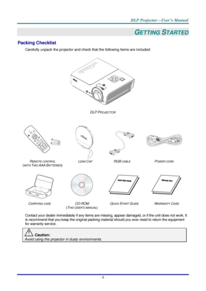 Page 9– 1 – 
GETTING STARTED 
Packing Checklist 
Carefully unpack the projector and check that the following items are included:  
 
DLP PROJECTOR 
   
 
 
 
 
REMOTE CONTROL  
(WITH TWO AAA BATTERIES) 
LENS CAP RGB CABLE POWER CORD 
 
 
   
CARRYING CASE CD-ROM  
(THIS USER’S MANUAL) 
QUICK START GUIDE WARRANTY CARD 
 
Contact your dealer immediately if any items are missing, appear damaged, or if the unit does not work. It 
is recommend that you keep the original packing material should you ever need to...