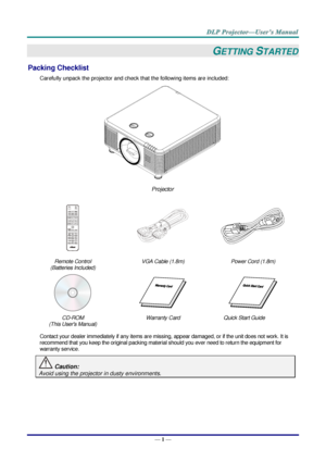 Page 13— 1 — 
GETTING STARTED 
Packing Checklist 
Carefully unpack the projector and check that the following items are included:  
 
Projector  
 
  
Remote Control  
(Batteries Included) 
VGA Cable (1.8m) Power Cord (1.8m) 
   
CD-ROM 
(This Users Manual) 
Warranty Card Quick Start Guide  
 
Contact your dealer immediately if any items are missing, appear damaged, or if the unit does not work. It is 
recommend that you keep the original packing material should you ever need to return the equipment for...