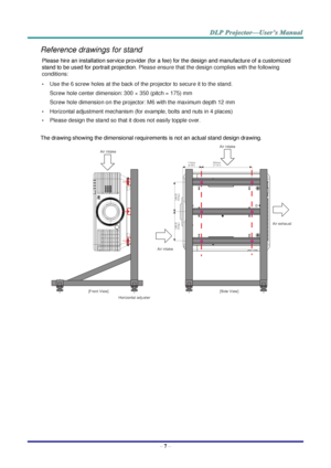 Page 19– 7 – 
Reference drawings for stand 
Please hire an installation service provider (for a fee) for the design and manufacture of a customized 
stand to be used for portrait projection. Please ensure that the design complies with the following 
conditions: 
• Use the 6 screw holes at the back of the projector to secure it to the stand.  
Screw hole center dimension: 300 ×  350 (pitch = 175) mm 
Screw hole dimension on the projector: M6 with the maximum depth 12 mm  
• Horizontal adjustment mechanism (for...