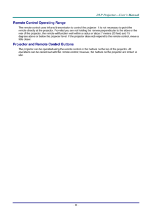 Page 23– 11 – 
Remote Control Operating Range 
The remote control uses infrared transmission to control the projector. It is not necessary to point the 
remote directly at the projector. Provided you are not holding the remote perpendicular to the sides or the 
rear of the projector, the remote will function well within a radius of about 7 meters (23 feet) and 15 
degrees above or below the projector level. If the projector does not respond to the remote control, move a 
little closer. 
Projector and Remote...