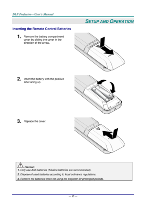 Page 24— 12 — 
SETUP AND OPERATION 
Inserting the Remote Control Batteries 
1.  Remove the battery compartment 
cover by sliding the cover in the 
direction of the arrow. 
 
2.  Insert the battery with the positive 
side facing up. 
 
3.  Replace the cover. 
 
 
 Caution: 
1. Only use AAA batteries (Alkaline batteries are recommended). 
2. Dispose of used batteries according to local ordinance regulations. 
3. Remove the batteries when not using the projector for prolonged periods.      