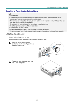 Page 25– 13 – 
Installing or Removing the Optional Lens 
 Caution: 
 Do not shake or place excessive pressure on the projector or the lens components as the 
projector and lens components contain precision parts. 
 Before removing or installing the lens, be sure to turn off the projector, wait until the cooling fans 
stop, and turn off the main power switch. 
 Do not touch the lens surface when removing or installing the lens. 
 Keep fingerprints, dust or oil off the lens surface. 
 Do not scratch the lens...