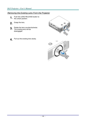 Page 26— 14 — 
Removing the Existing Lens From the Projector 
1.  Push the LENS RELEASE button to 
the unlock position. 
 
2.  Grasp the lens. 
3.  Rotate the lens counterclockwise. 
The existing lens will be 
disengaged. 
4.  Pull out the existing lens slowly. 
 
    