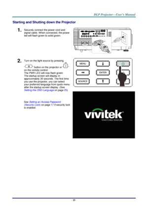 Page 27– 15 – 
Starting and Shutting down the Projector 
1.  Securely connect the power cord and 
signal cable. When connected, the power 
led will flash green to solid green. 
 
2.  Turn on the light source by pressing 
“” button on the projector or “” 
on the remote control. 
The PWR LED will now flash green. 
The startup screen will display in 
approximately 30 seconds. The first time 
you use the projector, you can select 
your preferred language from quick menu 
after the startup screen display. (See...